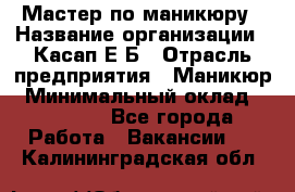 Мастер по маникюру › Название организации ­ Касап Е.Б › Отрасль предприятия ­ Маникюр › Минимальный оклад ­ 15 000 - Все города Работа » Вакансии   . Калининградская обл.